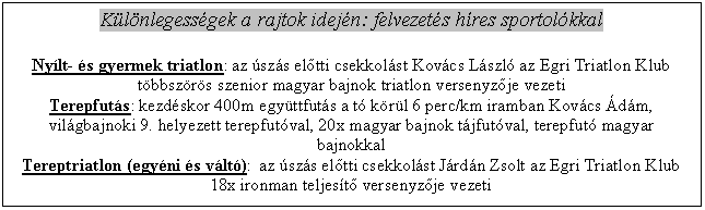 Szvegdoboz: Klnlegessgek a rajtok idejn: felvezets hres sportolkkal

Nylt- s gyermek triatlon: az szs eltti csekkolst Kovcs Lszl az Egri Triatlon Klub tbbszrs szenior magyar bajnok triatlon versenyzje vezeti
Terepfuts: kezdskor 400m egyttfuts a t krl 6 perc/km iramban Kovcs dm, vilgbajnoki 9. helyezett terepfutval, 20x magyar bajnok tjfutval, terepfut magyar bajnokkal
Tereptriatlon (egyni s vlt):  az szs eltti csekkolst Jrdn Zsolt az Egri Triatlon Klub 18x ironman teljest versenyzje vezeti

